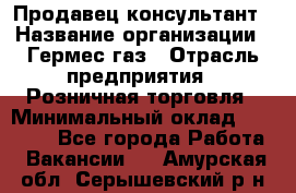 Продавец-консультант › Название организации ­ Гермес-газ › Отрасль предприятия ­ Розничная торговля › Минимальный оклад ­ 45 000 - Все города Работа » Вакансии   . Амурская обл.,Серышевский р-н